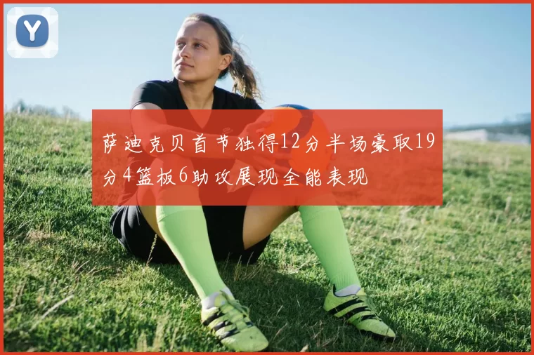 萨迪克贝首节独得12分半场豪取19分4篮板6助攻展现全能表现