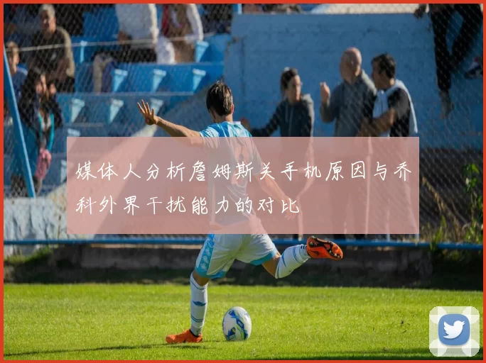 媒体人分析詹姆斯关手机原因与乔科外界干扰能力的对比