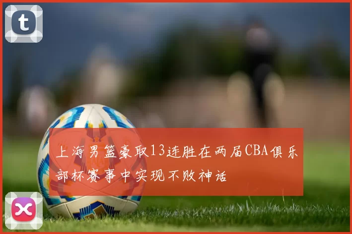 上海男篮豪取13连胜在两届CBA俱乐部杯赛事中实现不败神话