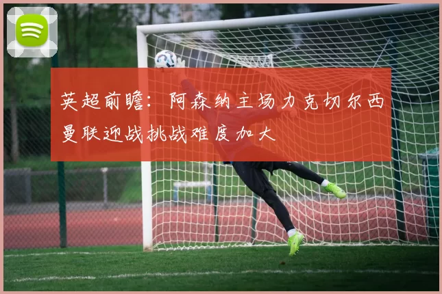 英超前瞻：阿森纳主场力克切尔西曼联迎战挑战难度加大