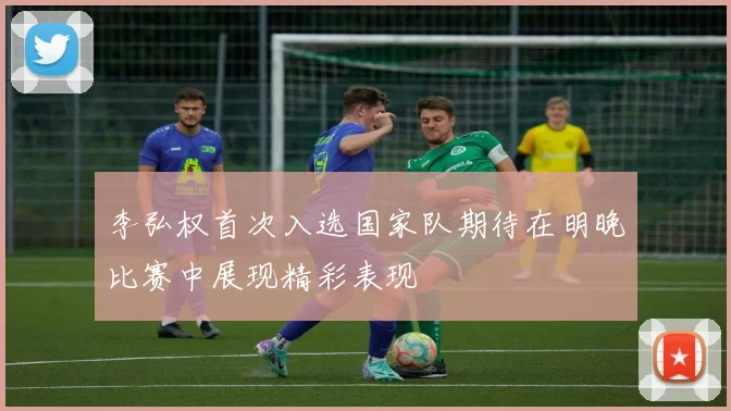 李弘权首次入选国家队期待在明晚比赛中展现精彩表现