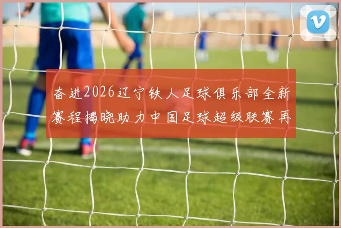 奋进2026辽宁铁人足球俱乐部全新赛程揭晓助力中国足球超级联赛再创辉煌