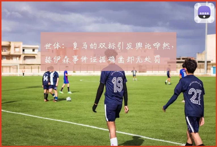 世体：皇马的双标引发舆论哗然，赫伊森事件证据确凿却无处罚