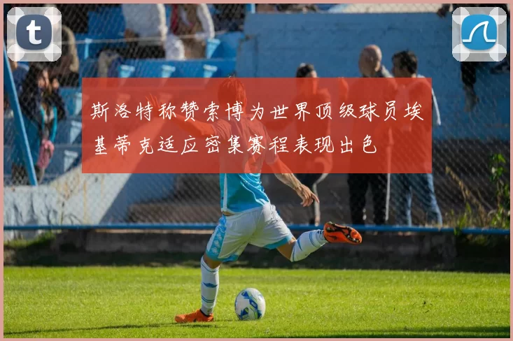 斯洛特称赞索博为世界顶级球员埃基蒂克适应密集赛程表现出色