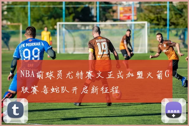 NBA前球员尤特赛文正式加盟火箭G联赛毒蛇队开启新征程