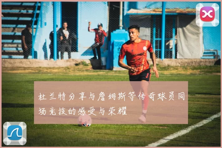 杜兰特分享与詹姆斯等传奇球员同场竞技的感受与荣耀