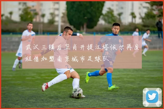 武汉三镇后卫肖开提江塔依尔再度租借加盟南京城市足球队