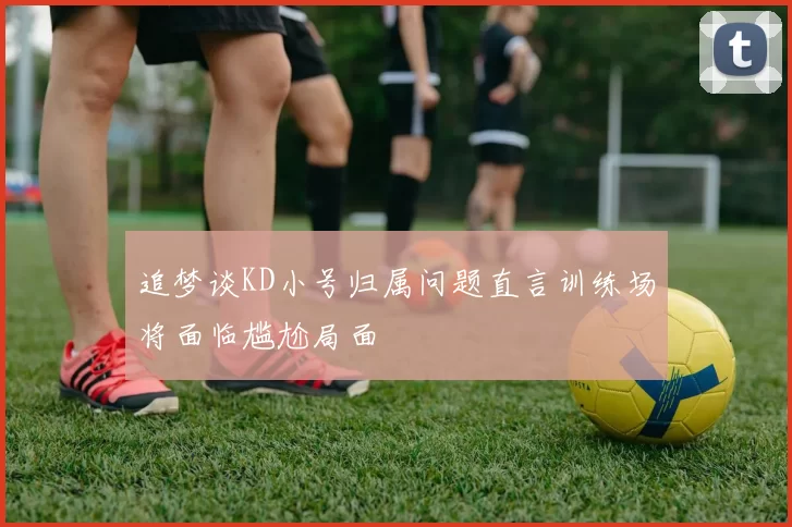 追梦谈KD小号归属问题直言训练场将面临尴尬局面