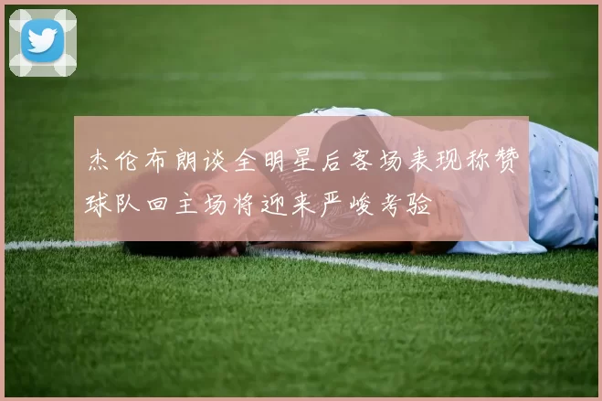杰伦布朗谈全明星后客场表现称赞球队回主场将迎来严峻考验