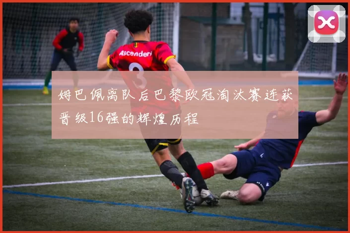 姆巴佩离队后巴黎欧冠淘汰赛连获晋级16强的辉煌历程