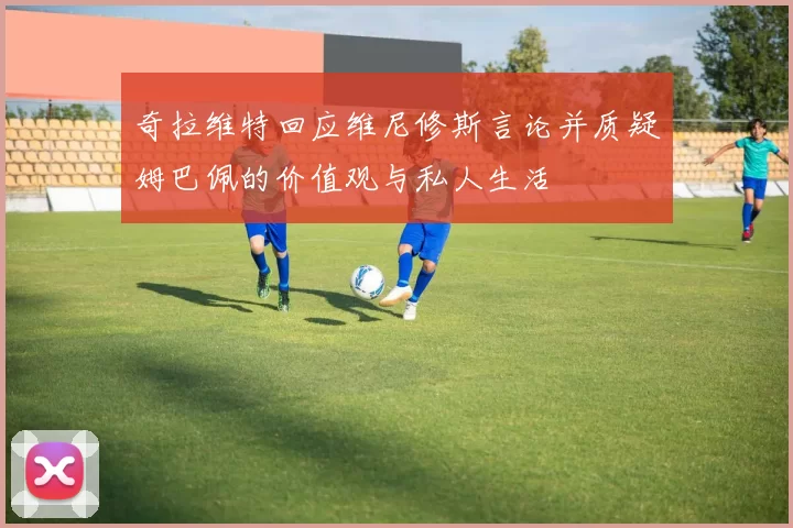 奇拉维特回应维尼修斯言论并质疑姆巴佩的价值观与私人生活