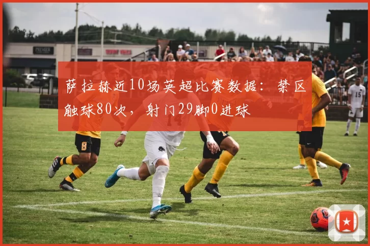 萨拉赫近10场英超比赛数据：禁区触球80次，射门29脚0进球