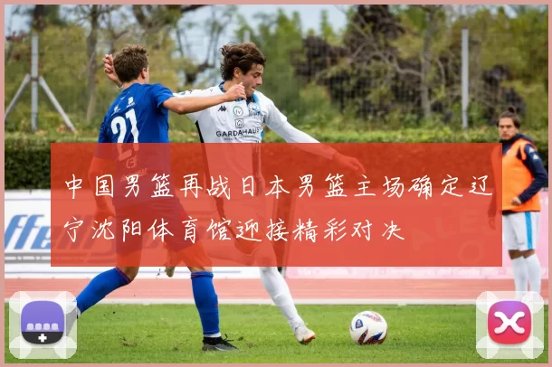 中国男篮再战日本男篮主场确定辽宁沈阳体育馆迎接精彩对决